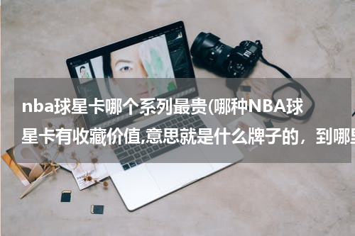 nba球星卡哪个系列最贵(哪种NBA球星卡有收藏价值,意思就是什么牌子的，到哪里可以买的到这些卡，谢谢)