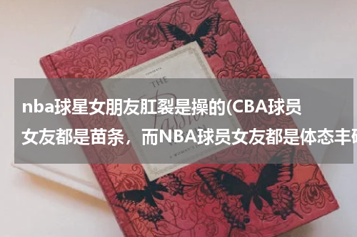nba球星女朋友肛裂是操的(CBA球员女友都是苗条，而NBA球员女友都是体态丰硕型，这是为什么？)