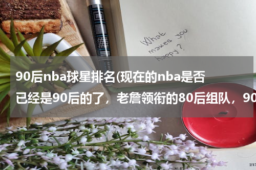 90后nba球星排名(现在的nba是否已经是90后的了，老詹领衔的80后组队，90后能否一战？)