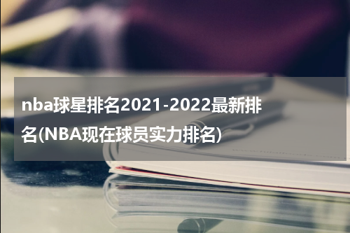nba球星排名2021-2022最新排名(NBA现在球员实力排名)