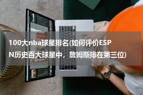 100大nba球星排名(如何评价ESPN历史百大球星中，詹姆斯排在第三位)
