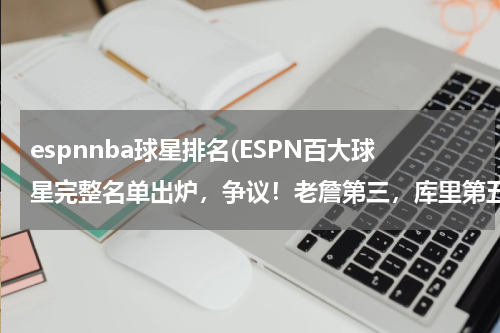 espnnba球星排名(ESPN百大球星完整名单出炉，争议！老詹第三，库里第五，哈登第十)