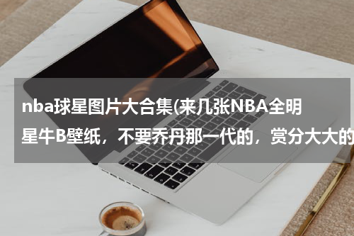 nba球星图片大合集(来几张NBA全明星牛B壁纸，不要乔丹那一代的，赏分大大的有。)