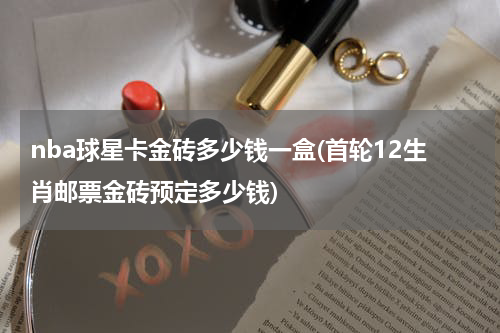 nba球星卡金砖多少钱一盒(首轮12生肖邮票金砖预定多少钱)