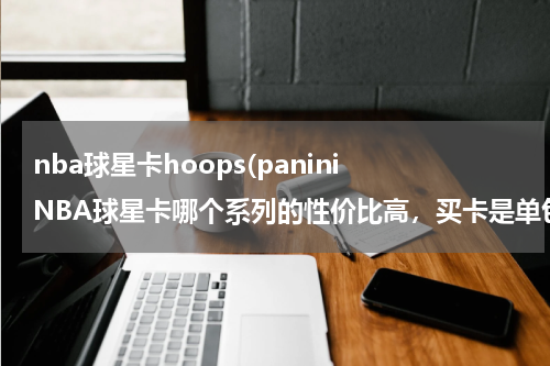 nba球星卡hoops(panini NBA球星卡哪个系列的性价比高，买卡是单包买值还是整盒买值，新手买什么卡呀，)