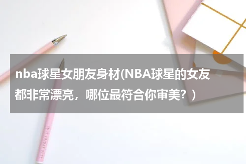 nba球星女朋友身材(NBA球星的女友都非常漂亮，哪位最符合你审美？)