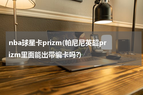 nba球星卡prizm(帕尼尼英超prizm里面能出带编卡吗?)