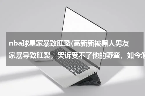nba球星家暴致肛裂(高新新被黑人男友家暴导致肛裂，哭诉受不了他的野蛮，如今怎么样了？)