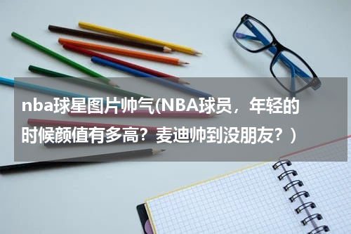 nba球星图片帅气(NBA球员，年轻的时候颜值有多高？麦迪帅到没朋友？)