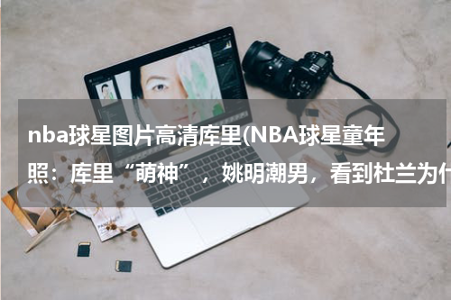 nba球星图片高清库里(NBA球星童年照：库里“萌神”，姚明潮男，看到杜兰为什么成了朴素？)