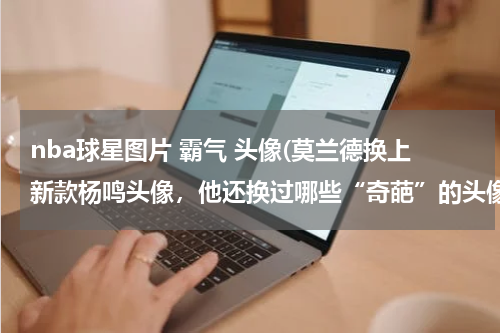 nba球星图片 霸气 头像(莫兰德换上新款杨鸣头像，他还换过哪些“奇葩”的头像？)