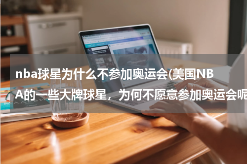 nba球星为什么不参加奥运会(美国NBA的一些大牌球星，为何不愿意参加奥运会呢?)