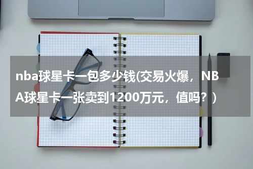 nba球星卡一包多少钱(交易火爆，NBA球星卡一张卖到1200万元，值吗？)