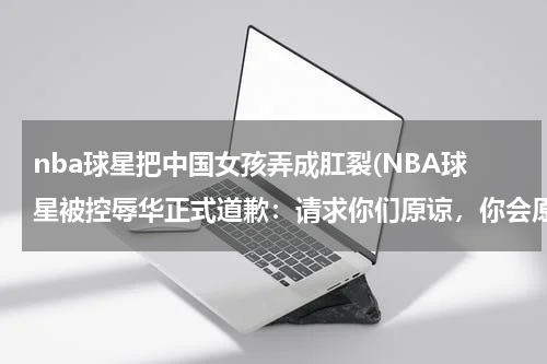 nba球星把中国女孩弄成肛裂(NBA球星被控辱华正式道歉：请求你们原谅，你会原谅吗？)