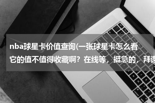 nba球星卡价值查询(一张球星卡怎么看它的值不值得收藏啊？在线等，挺急的，拜谢！)