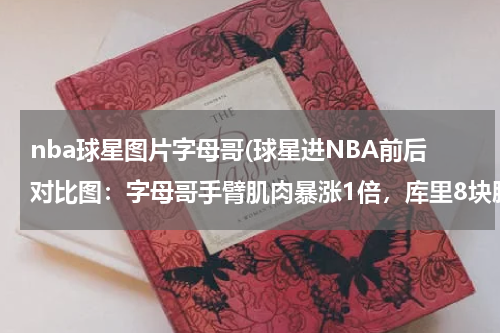 nba球星图片字母哥(球星进NBA前后对比图：字母哥手臂肌肉暴涨1倍，库里8块腹肌显著)