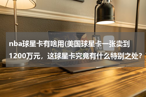 nba球星卡有啥用(美国球星卡一张卖到1200万元，这球星卡究竟有什么特别之处？)