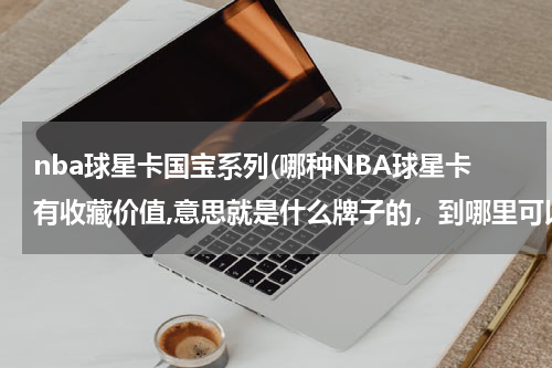 nba球星卡国宝系列(哪种NBA球星卡有收藏价值,意思就是什么牌子的，到哪里可以买的到这些卡，谢谢)