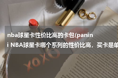 nba球星卡性价比高的卡包(panini NBA球星卡哪个系列的性价比高，买卡是单包买值还是整盒买值，新手买什么卡呀，)
