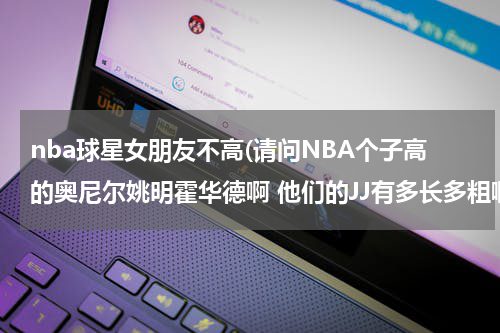 nba球星女朋友不高(请问NBA个子高的奥尼尔姚明霍华德啊 他们的JJ有多长多粗啊 女朋友受得了吗？看奥尼尔比他女朋友高那么多)