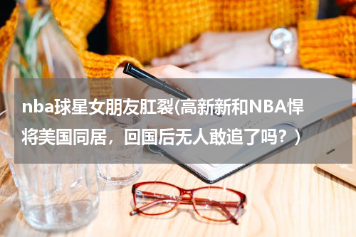 nba球星女朋友肛裂(高新新和NBA悍将美国同居，回国后无人敢追了吗？)