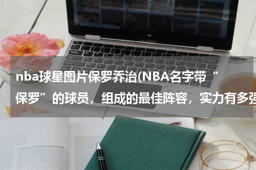 nba球星图片保罗乔治(NBA名字带“保罗”的球员，组成的最佳阵容，实力有多强？)