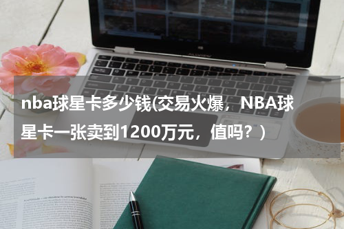 nba球星卡多少钱(交易火爆，NBA球星卡一张卖到1200万元，值吗？)