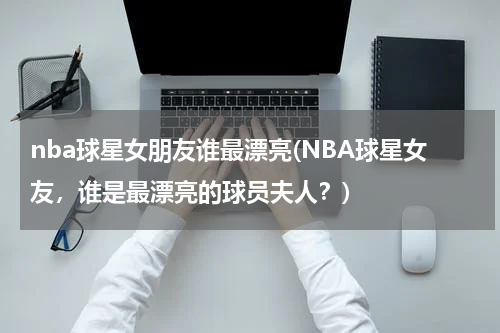 nba球星女朋友谁最漂亮(NBA球星女友，谁是最漂亮的球员夫人？)