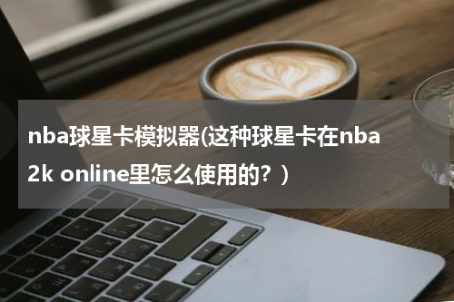 nba球星卡模拟器(这种球星卡在nba2k online里怎么使用的？)