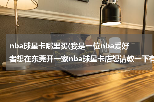 nba球星卡哪里买(我是一位nba爱好者想在东莞开一家nba球星卡店想请教一下有没有知道哪里可以联系到球星卡供货商的)