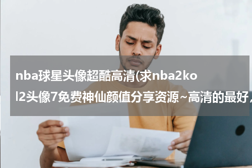 nba球星头像超酷高清(求nba2kol2头像7免费神仙颜值分享资源~高清的最好，谢谢！！)