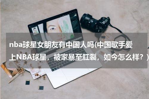 nba球星女朋友有中国人吗(中国歌手爱上NBA球星，被家暴至肛裂，如今怎么样？)