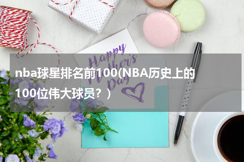 nba球星排名前100(NBA历史上的100位伟大球员？)