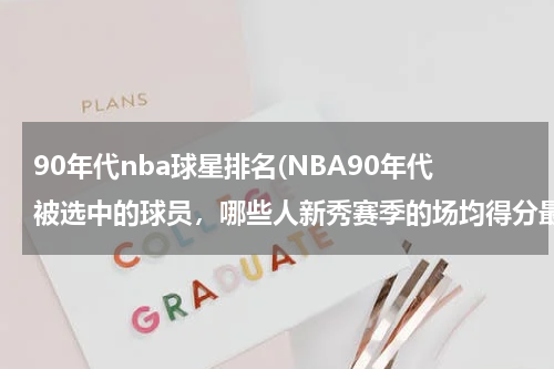 90年代nba球星排名(NBA90年代被选中的球员，哪些人新秀赛季的场均得分最高？)