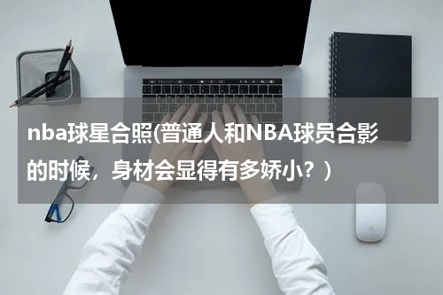 nba球星合照(普通人和NBA球员合影的时候，身材会显得有多娇小？)