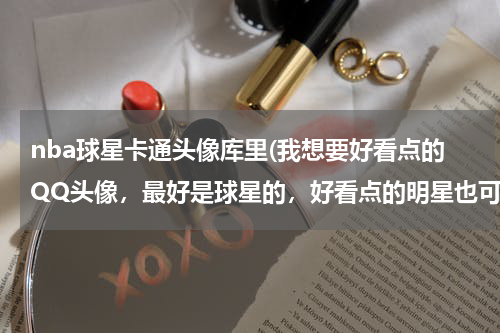 nba球星卡通头像库里(我想要好看点的QQ头像，最好是球星的，好看点的明星也可以，卡通可爱的也可以)