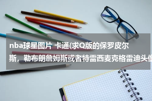 nba球星图片 卡通(求Q版的保罗皮尔斯，勒布朗詹姆斯或者特雷西麦克格雷迪头像，谢谢~~)