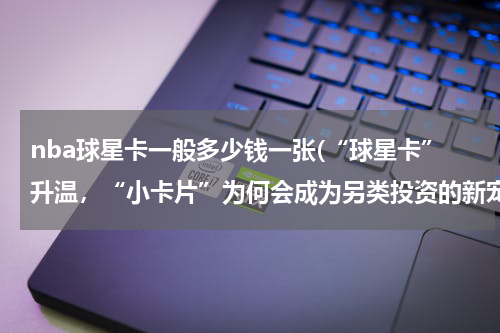 nba球星卡一般多少钱一张(“球星卡”升温，“小卡片”为何会成为另类投资的新宠？)