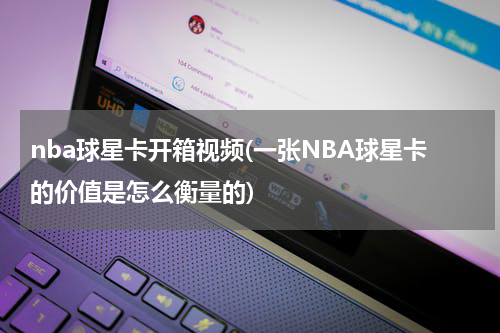 nba球星卡开箱视频(一张NBA球星卡的价值是怎么衡量的)