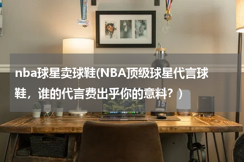 nba球星卖球鞋(NBA顶级球星代言球鞋，谁的代言费出乎你的意料？)