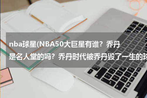 nba球星(NBA50大巨星有谁？乔丹是名人堂的吗？乔丹时代被乔丹毁了一生的球员有谁？)