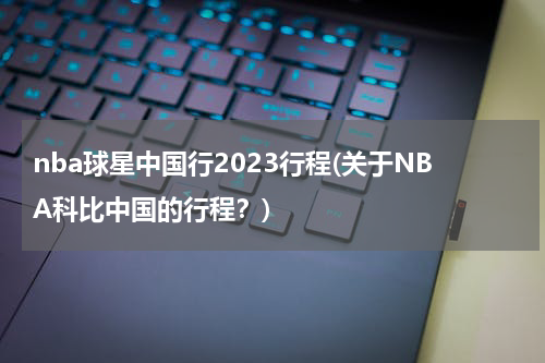 nba球星中国行2023行程(关于NBA科比中国的行程？)
