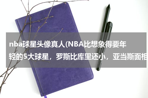 nba球星头像真人(NBA比想象得要年轻的5大球星，罗斯比库里还小，亚当斯面相太欺人)
