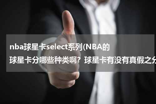 nba球星卡select系列(NBA的球星卡分哪些种类啊？球星卡有没有真假之分？淘宝上的可信吗？多介绍一下这方面的知识吧)