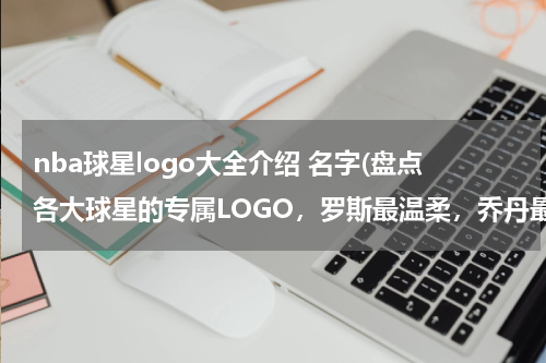 nba球星logo大全介绍 名字(盘点各大球星的专属LOGO，罗斯最温柔，乔丹最成功，麦迪最飘逸)
