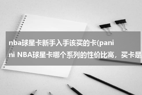 nba球星卡新手入手该买的卡(panini NBA球星卡哪个系列的性价比高，买卡是单包买值还是整盒买值，新手买什么卡呀，)