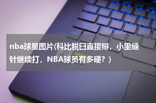 nba球星图片(科比脱臼直接掰，小里缝针继续打，NBA球员有多硬？)