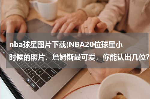 nba球星图片下载(NBA20位球星小时候的照片，詹姆斯最可爱，你能认出几位？)