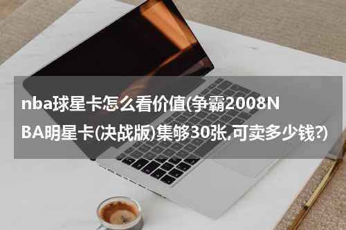 nba球星卡怎么看价值(争霸2008NBA明星卡(决战版)集够30张,可卖多少钱?)