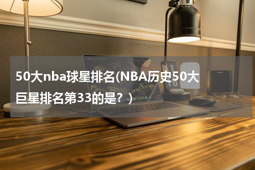 50大nba球星排名(NBA历史50大巨星排名第33的是？)